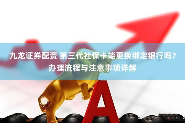 九龙证券配资 第三代社保卡能更换绑定银行吗？办理流程与注意事项详解