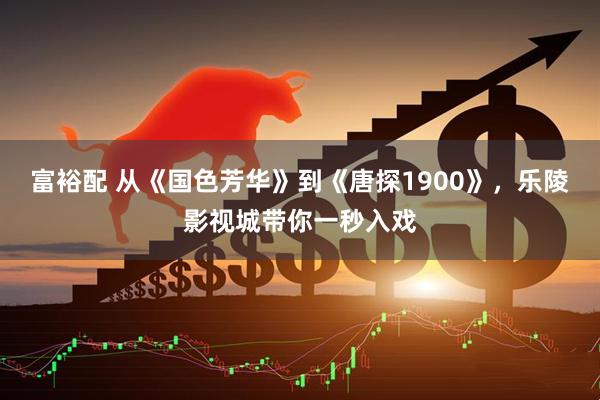 富裕配 从《国色芳华》到《唐探1900》，乐陵影视城带你一秒入戏