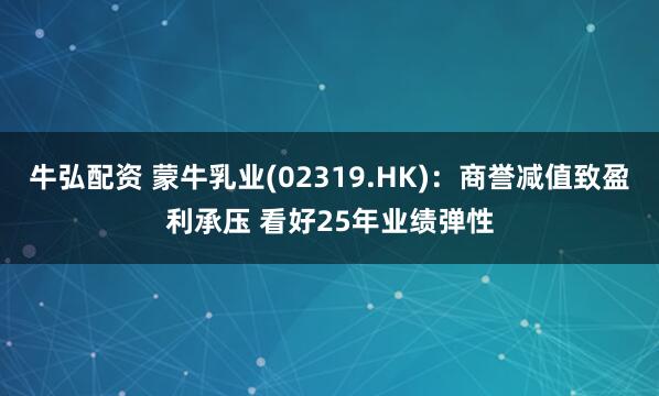 牛弘配资 蒙牛乳业(02319.HK)：商誉减值致盈利承压 看好25年业绩弹性