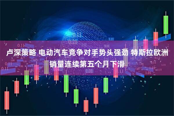 卢深策略 电动汽车竞争对手势头强劲 特斯拉欧洲销量连续第五个月下滑