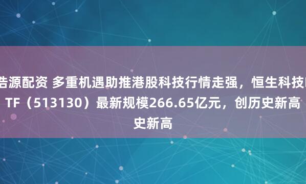 浩源配资 多重机遇助推港股科技行情走强，恒生科技ETF（513130）最新规模266.65亿元，创历史新高