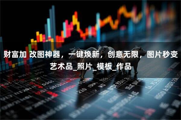 财富加 改图神器，一键焕新，创意无限，图片秒变艺术品_照片_模板_作品