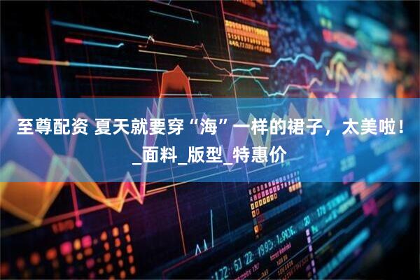 至尊配资 夏天就要穿“海”一样的裙子，太美啦！_面料_版型_特惠价