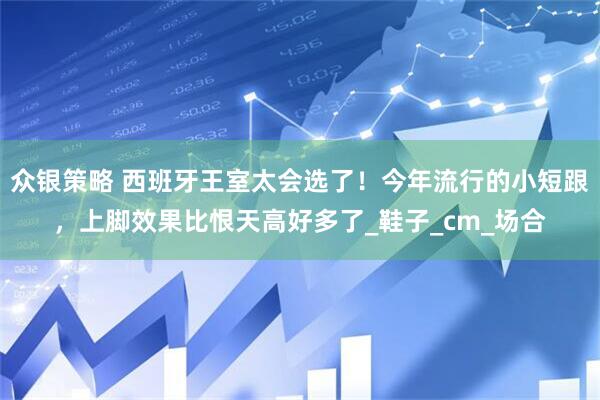 众银策略 西班牙王室太会选了！今年流行的小短跟，上脚效果比恨天高好多了_鞋子_cm_场合