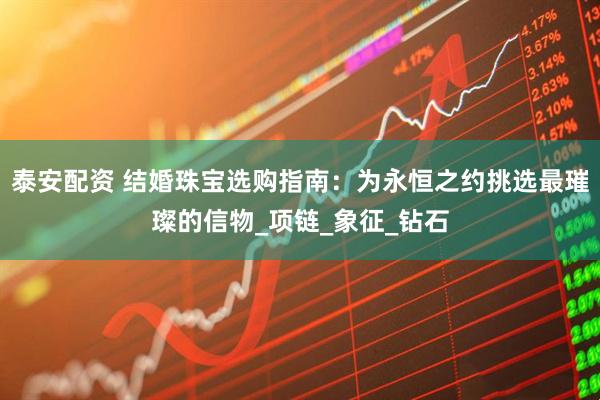 泰安配资 结婚珠宝选购指南：为永恒之约挑选最璀璨的信物_项链_象征_钻石