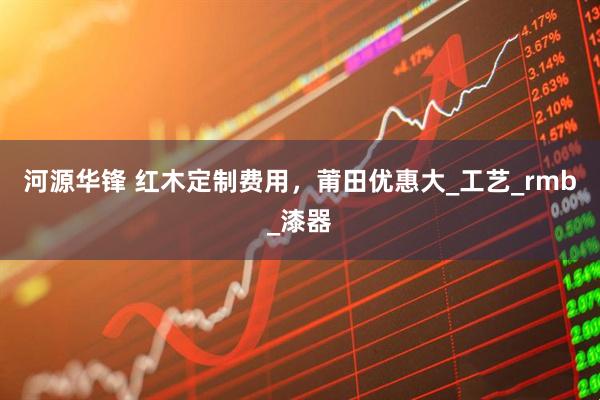 河源华锋 红木定制费用，莆田优惠大_工艺_rmb_漆器