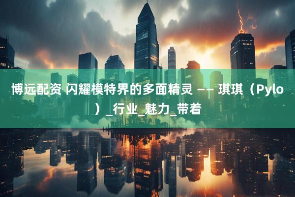 博远配资 闪耀模特界的多面精灵 —— 琪琪（Pylo）_行业_魅力_带着