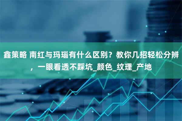 鑫策略 南红与玛瑙有什么区别？教你几招轻松分辨，一眼看透不踩坑_颜色_纹理_产地