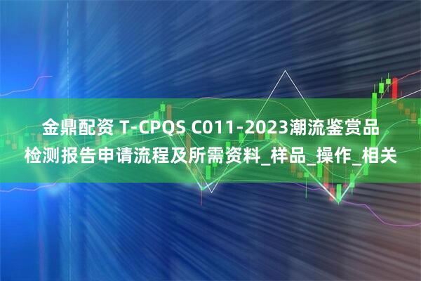 金鼎配资 T-CPQS C011-2023潮流鉴赏品检测报告申请流程及所需资料_样品_操作_相关