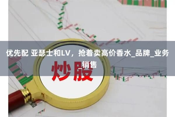 优先配 亚瑟士和LV，抢着卖高价香水_品牌_业务_销售