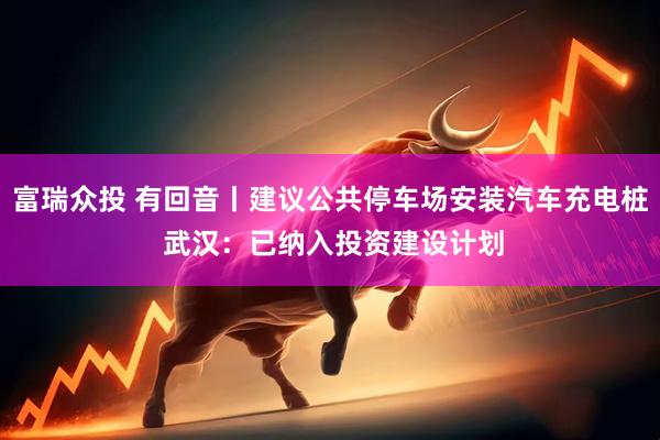 富瑞众投 有回音丨建议公共停车场安装汽车充电桩 武汉：已纳入投资建设计划