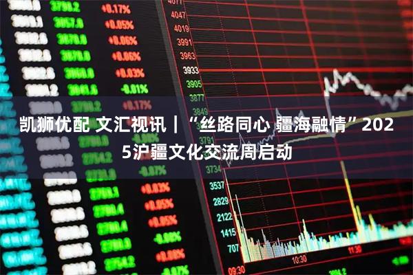 凯狮优配 文汇视讯｜“丝路同心 疆海融情”2025沪疆文化交流周启动