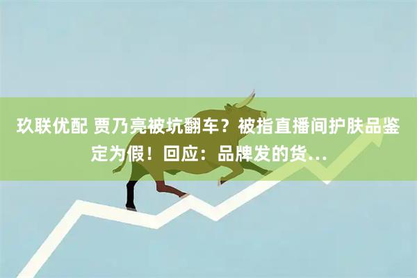 玖联优配 贾乃亮被坑翻车？被指直播间护肤品鉴定为假！回应：品牌发的货…
