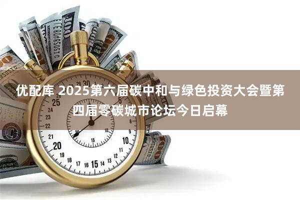 优配库 2025第六届碳中和与绿色投资大会暨第四届零碳城市论坛今日启幕